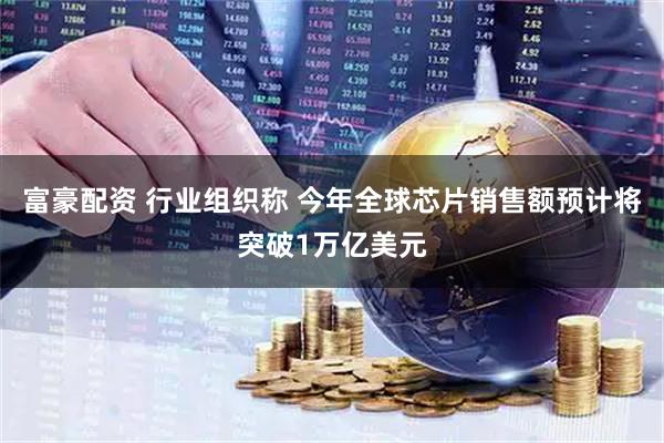富豪配资 行业组织称 今年全球芯片销售额预计将突破1万亿美元
